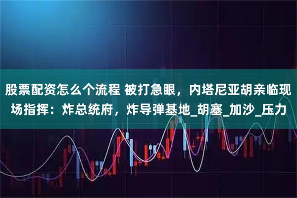 股票配资怎么个流程 被打急眼，内塔尼亚胡亲临现场指挥：炸总统府，炸导弹基地_胡塞_加沙_压力