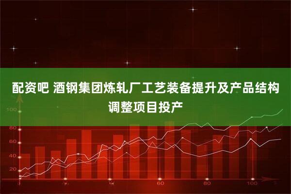 配资吧 酒钢集团炼轧厂工艺装备提升及产品结构调整项目投产