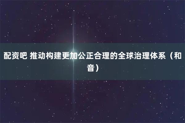 配资吧 推动构建更加公正合理的全球治理体系（和音）