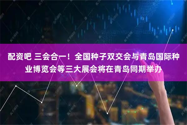 配资吧 三会合一！全国种子双交会与青岛国际种业博览会等三大展会将在青岛同期举办