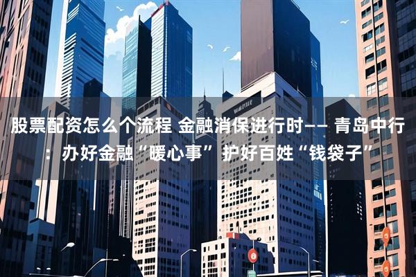 股票配资怎么个流程 金融消保进行时—— 青岛中行：办好金融“暖心事” 护好百姓“钱袋子”