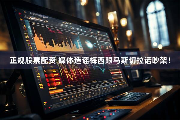 正规股票配资 媒体造谣梅西跟马斯切拉诺吵架！