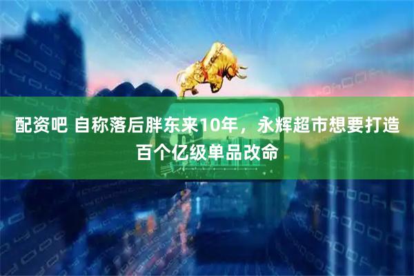 配资吧 自称落后胖东来10年，永辉超市想要打造百个亿级单品改命