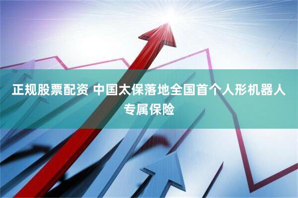 正规股票配资 中国太保落地全国首个人形机器人专属保险