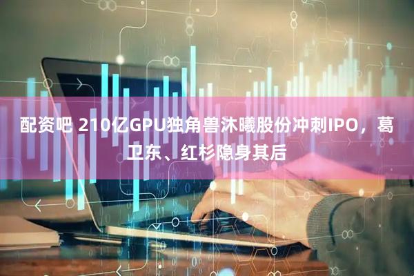 配资吧 210亿GPU独角兽沐曦股份冲刺IPO，葛卫东、红杉隐身其后